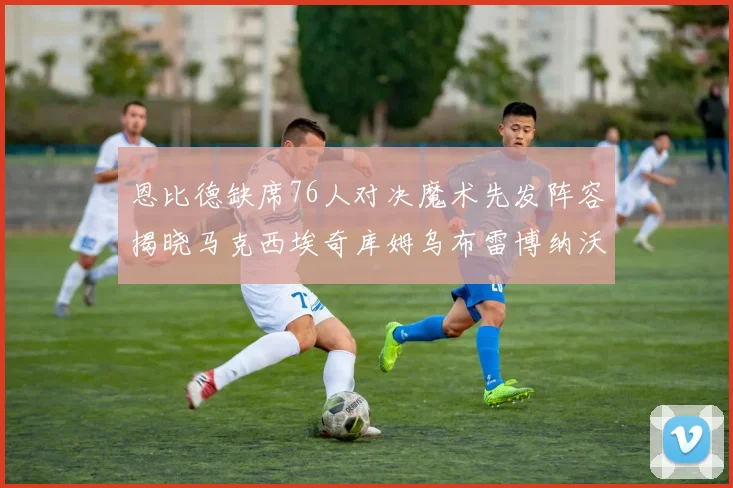 恩比德缺席76人对决魔术先发阵容揭晓马克西埃奇库姆乌布雷博纳沃克齐上阵
