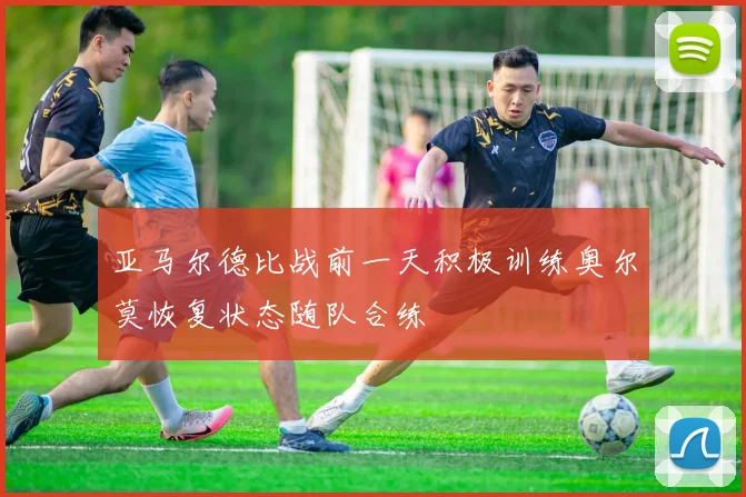 亚马尔德比战前一天积极训练奥尔莫恢复状态随队合练