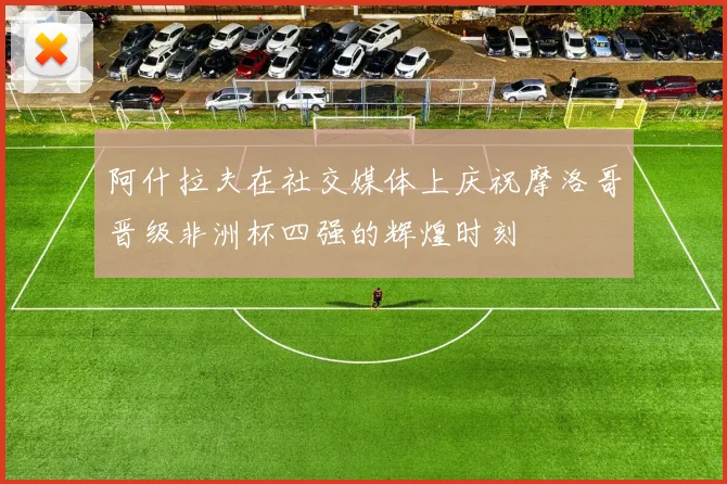 阿什拉夫在社交媒体上庆祝摩洛哥晋级非洲杯四强的辉煌时刻