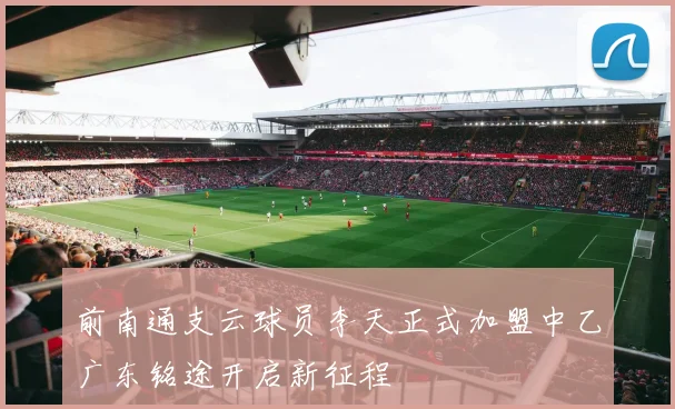 前南通支云球员李天正式加盟中乙广东铭途开启新征程
