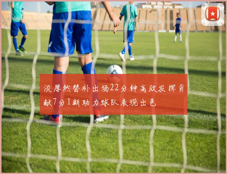 淡厚然替补出场22分钟高效发挥贡献7分1断助力球队表现出色