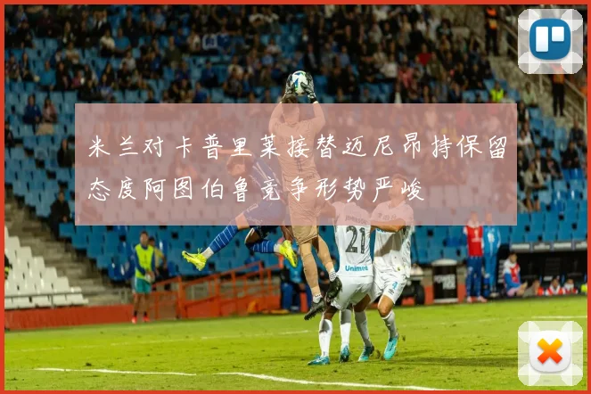 米兰对卡普里莱接替迈尼昂持保留态度阿图伯鲁竞争形势严峻