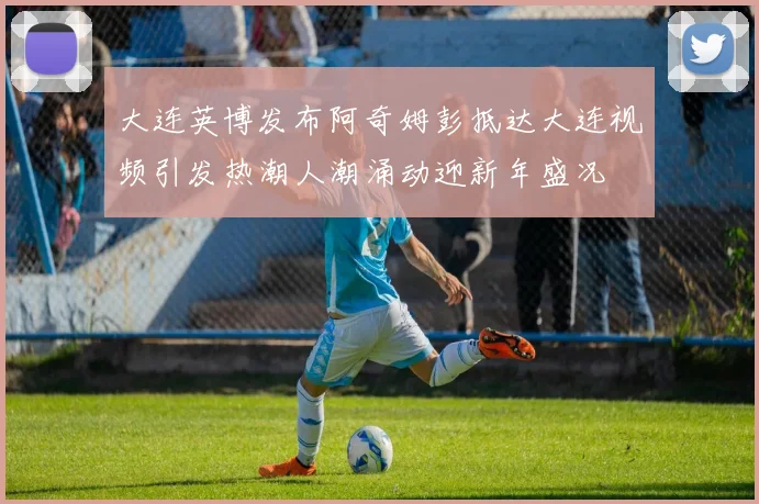 大连英博发布阿奇姆彭抵达大连视频引发热潮人潮涌动迎新年盛况