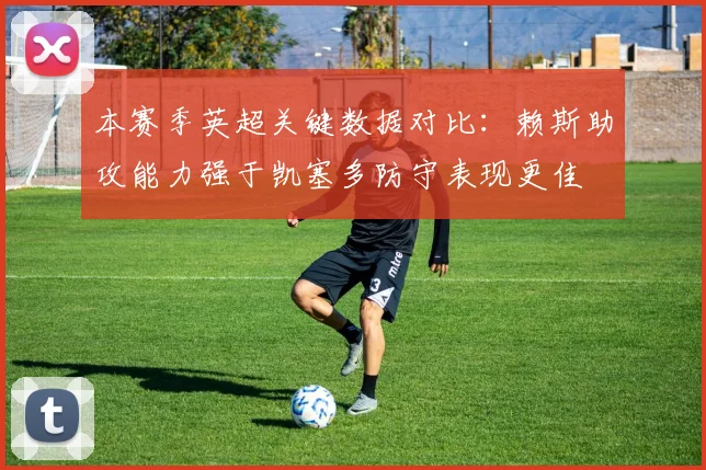 本赛季英超关键数据对比：赖斯助攻能力强于凯塞多防守表现更佳