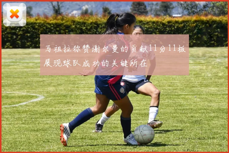 马祖拉称赞谢尔曼的贡献11分11板展现球队成功的关键所在