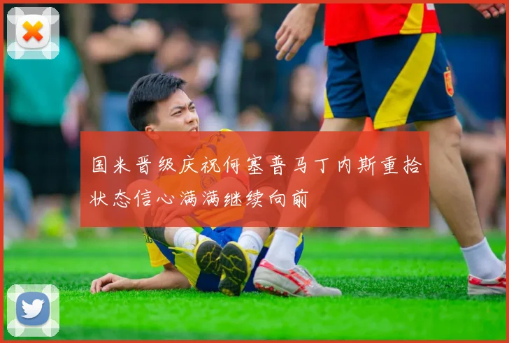 国米晋级庆祝何塞普马丁内斯重拾状态信心满满继续向前