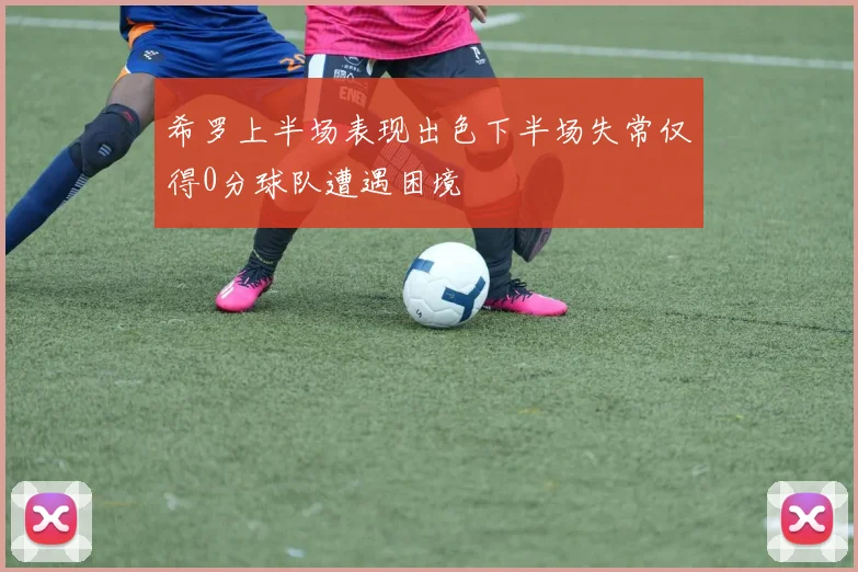 希罗上半场表现出色下半场失常仅得0分球队遭遇困境