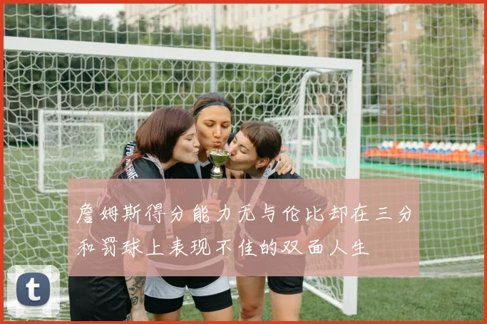 詹姆斯得分能力无与伦比却在三分和罚球上表现不佳的双面人生