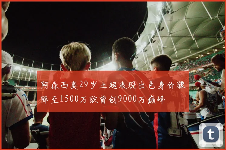 阿森西奥29岁土超表现出色身价骤降至1500万欧曾创9000万巅峰