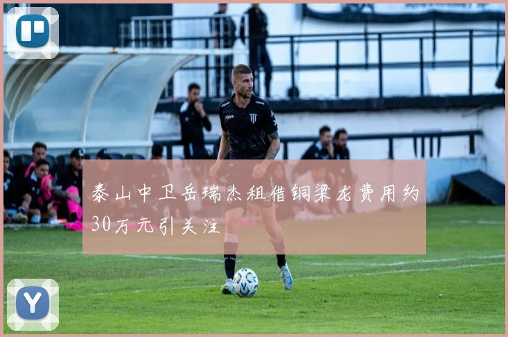 泰山中卫岳瑞杰租借铜梁龙费用约30万元引关注