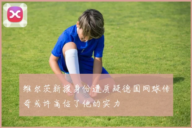 维尔茨新援身份遭质疑德国网球传奇或许高估了他的实力