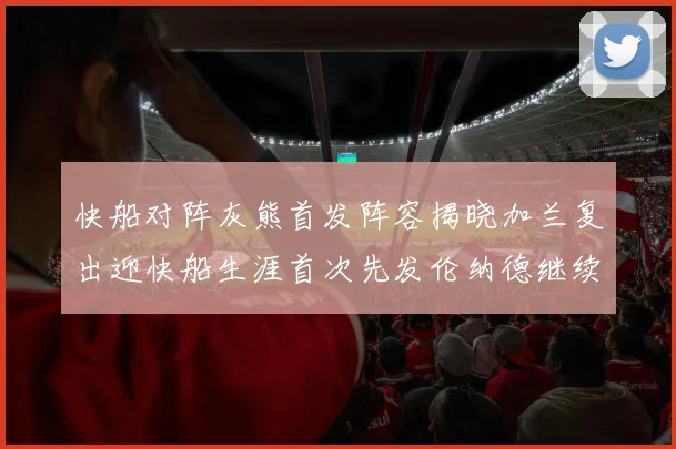 快船对阵灰熊首发阵容揭晓加兰复出迎快船生涯首次先发伦纳德继续出战