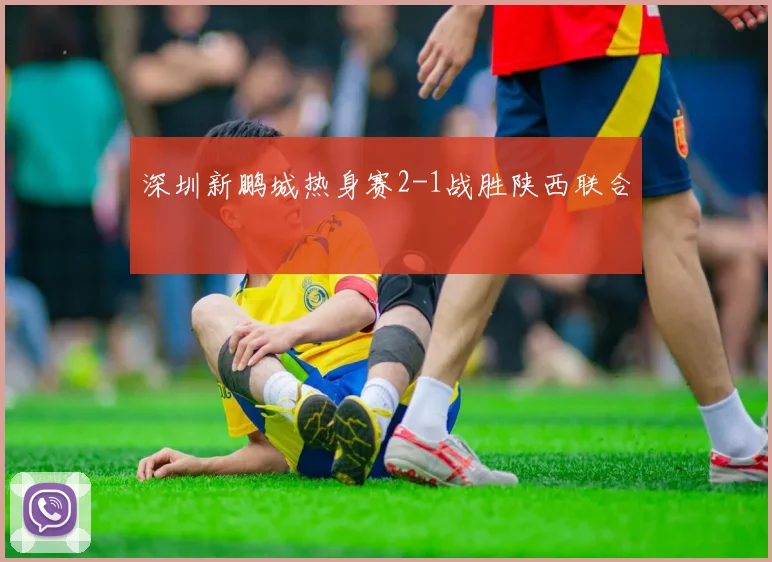 深圳新鹏城热身赛2-1战胜陕西联合