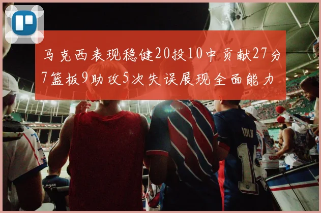 马克西表现稳健20投10中贡献27分7篮板9助攻5次失误展现全面能力