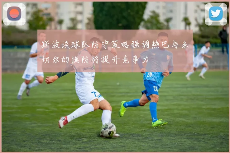 斯波谈球队防守策略强调热巴与米切尔的换防将提升竞争力