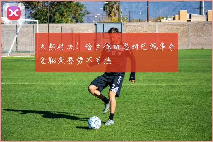 火热对决！哈兰德凯恩姆巴佩争夺金靴荣誉势不可挡